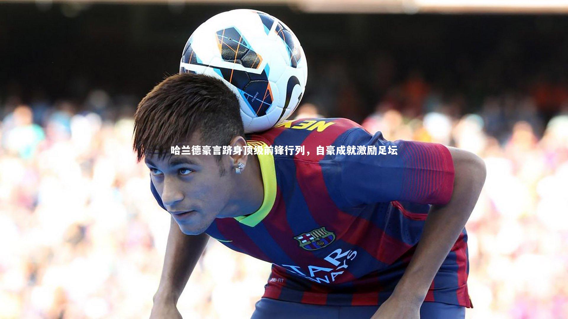 哈兰德豪言跻身顶级前锋行列，自豪成就激励足坛